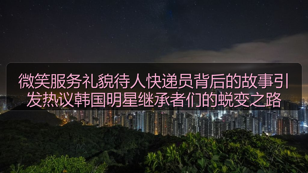 黑料网站 - 微笑服务礼貌待人快递员背后的故事引发热议韩国明星继承者们的蜕变之路