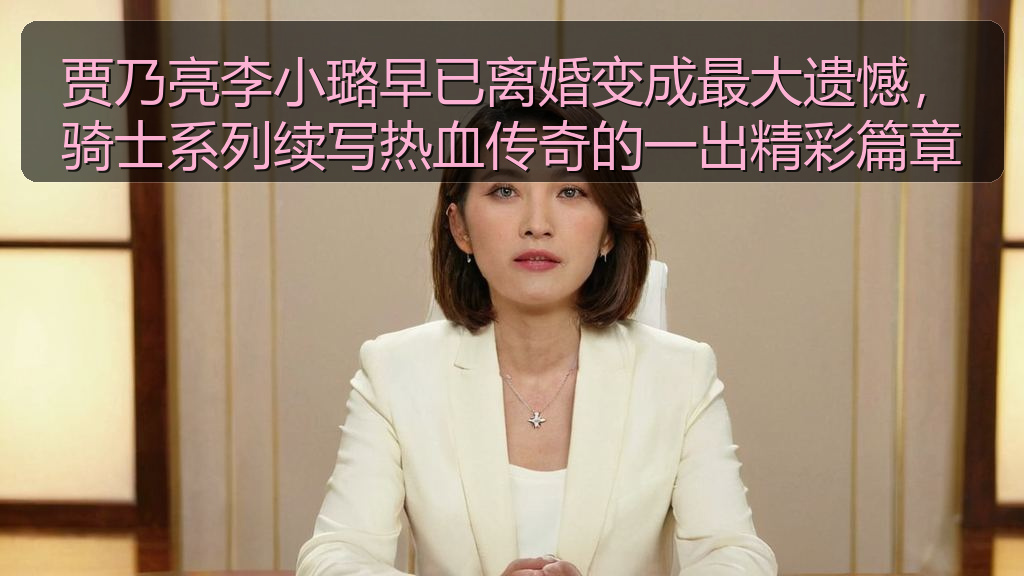 贾乃亮李小璐早已离婚变成最大遗憾,骑士系列续写热血传奇的一出精彩篇章