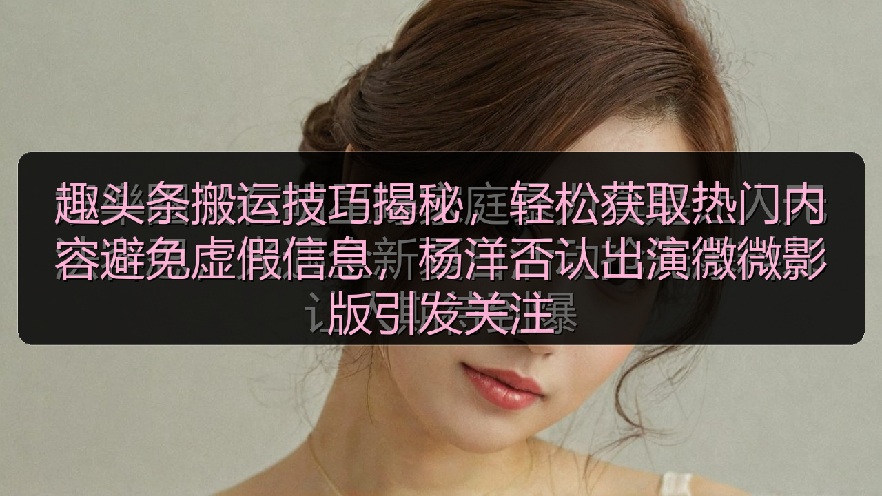 趣头条搬运技巧揭秘,轻松获取热门内容避免虚假信息,杨洋否认出演微微影版引发关注