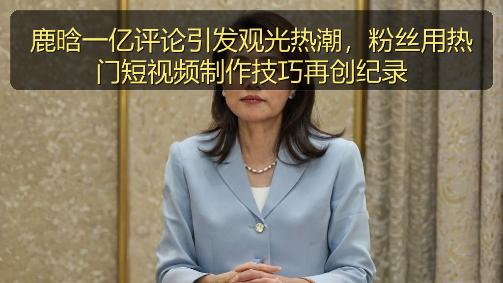 鹿晗一亿评论引发观光热潮,粉丝用热门短视频制作技巧再创纪录