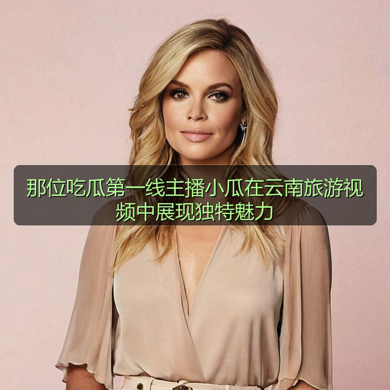 那位吃瓜第一线主播小瓜在云南旅游视频中展现独特魅力